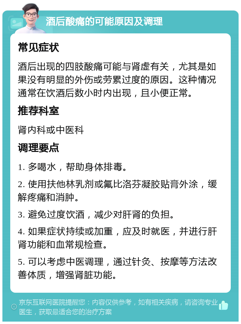 酒后酸痛的可能原因及调理 常见症状 酒后出现的四肢酸痛可能与肾虚有关，尤其是如果没有明显的外伤或劳累过度的原因。这种情况通常在饮酒后数小时内出现，且小便正常。 推荐科室 肾内科或中医科 调理要点 1. 多喝水，帮助身体排毒。 2. 使用扶他林乳剂或氟比洛芬凝胶贴膏外涂，缓解疼痛和消肿。 3. 避免过度饮酒，减少对肝肾的负担。 4. 如果症状持续或加重，应及时就医，并进行肝肾功能和血常规检查。 5. 可以考虑中医调理，通过针灸、按摩等方法改善体质，增强肾脏功能。