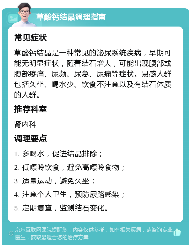 草酸钙结晶调理指南 常见症状 草酸钙结晶是一种常见的泌尿系统疾病，早期可能无明显症状，随着结石增大，可能出现腰部或腹部疼痛、尿频、尿急、尿痛等症状。易感人群包括久坐、喝水少、饮食不注意以及有结石体质的人群。 推荐科室 肾内科 调理要点 1. 多喝水，促进结晶排除； 2. 低嘌呤饮食，避免高嘌呤食物； 3. 适量运动，避免久坐； 4. 注意个人卫生，预防尿路感染； 5. 定期复查，监测结石变化。