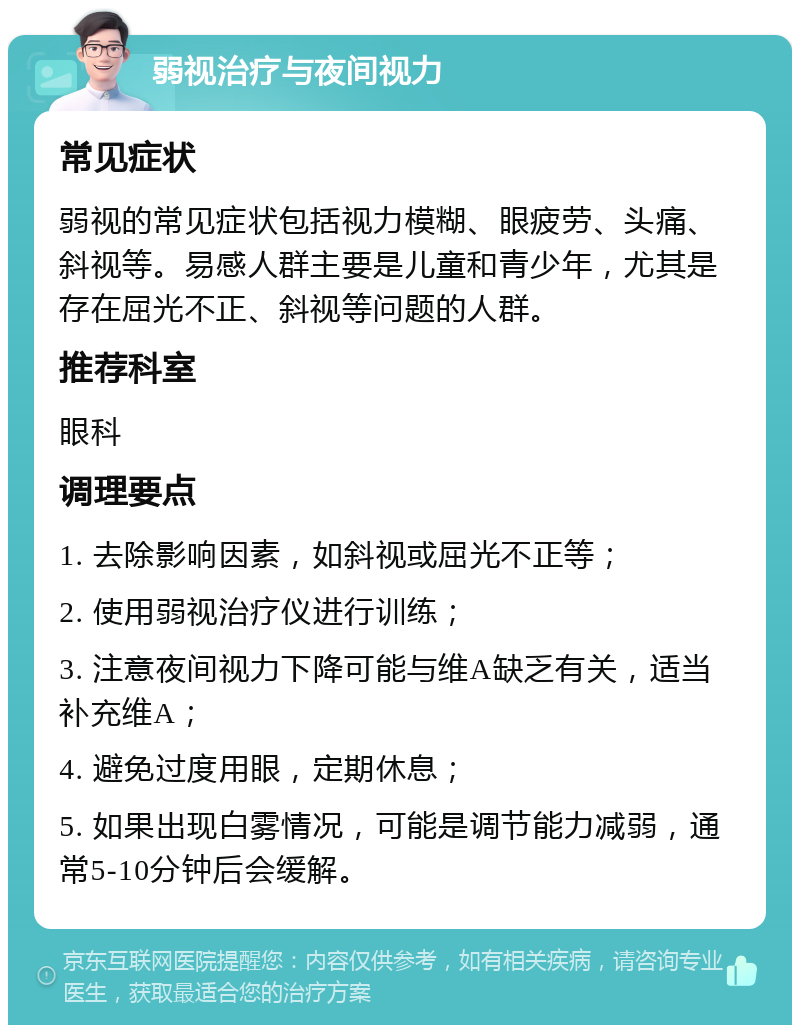 弱视治疗与夜间视力 常见症状 弱视的常见症状包括视力模糊、眼疲劳、头痛、斜视等。易感人群主要是儿童和青少年，尤其是存在屈光不正、斜视等问题的人群。 推荐科室 眼科 调理要点 1. 去除影响因素，如斜视或屈光不正等； 2. 使用弱视治疗仪进行训练； 3. 注意夜间视力下降可能与维A缺乏有关，适当补充维A； 4. 避免过度用眼，定期休息； 5. 如果出现白雾情况，可能是调节能力减弱，通常5-10分钟后会缓解。