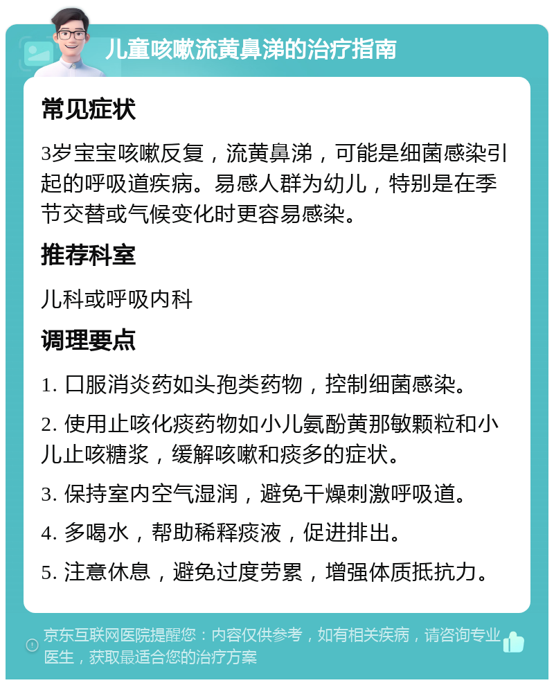 儿童咳嗽流黄鼻涕的治疗指南 常见症状 3岁宝宝咳嗽反复，流黄鼻涕，可能是细菌感染引起的呼吸道疾病。易感人群为幼儿，特别是在季节交替或气候变化时更容易感染。 推荐科室 儿科或呼吸内科 调理要点 1. 口服消炎药如头孢类药物，控制细菌感染。 2. 使用止咳化痰药物如小儿氨酚黄那敏颗粒和小儿止咳糖浆，缓解咳嗽和痰多的症状。 3. 保持室内空气湿润，避免干燥刺激呼吸道。 4. 多喝水，帮助稀释痰液，促进排出。 5. 注意休息，避免过度劳累，增强体质抵抗力。