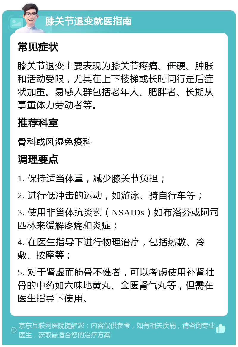 膝关节退变就医指南 常见症状 膝关节退变主要表现为膝关节疼痛、僵硬、肿胀和活动受限，尤其在上下楼梯或长时间行走后症状加重。易感人群包括老年人、肥胖者、长期从事重体力劳动者等。 推荐科室 骨科或风湿免疫科 调理要点 1. 保持适当体重，减少膝关节负担； 2. 进行低冲击的运动，如游泳、骑自行车等； 3. 使用非甾体抗炎药（NSAIDs）如布洛芬或阿司匹林来缓解疼痛和炎症； 4. 在医生指导下进行物理治疗，包括热敷、冷敷、按摩等； 5. 对于肾虚而筋骨不健者，可以考虑使用补肾壮骨的中药如六味地黄丸、金匮肾气丸等，但需在医生指导下使用。