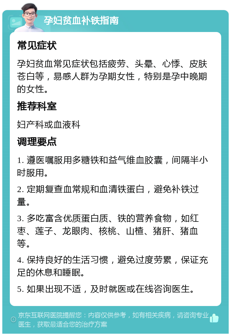 孕妇贫血补铁指南 常见症状 孕妇贫血常见症状包括疲劳、头晕、心悸、皮肤苍白等，易感人群为孕期女性，特别是孕中晚期的女性。 推荐科室 妇产科或血液科 调理要点 1. 遵医嘱服用多糖铁和益气维血胶囊，间隔半小时服用。 2. 定期复查血常规和血清铁蛋白，避免补铁过量。 3. 多吃富含优质蛋白质、铁的营养食物，如红枣、莲子、龙眼肉、核桃、山楂、猪肝、猪血等。 4. 保持良好的生活习惯，避免过度劳累，保证充足的休息和睡眠。 5. 如果出现不适，及时就医或在线咨询医生。