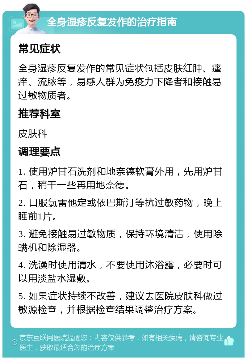 全身湿疹反复发作的治疗指南 常见症状 全身湿疹反复发作的常见症状包括皮肤红肿、瘙痒、流脓等，易感人群为免疫力下降者和接触易过敏物质者。 推荐科室 皮肤科 调理要点 1. 使用炉甘石洗剂和地奈德软膏外用，先用炉甘石，稍干一些再用地奈德。 2. 口服氯雷他定或依巴斯汀等抗过敏药物，晚上睡前1片。 3. 避免接触易过敏物质，保持环境清洁，使用除螨机和除湿器。 4. 洗澡时使用清水，不要使用沐浴露，必要时可以用淡盐水湿敷。 5. 如果症状持续不改善，建议去医院皮肤科做过敏源检查，并根据检查结果调整治疗方案。