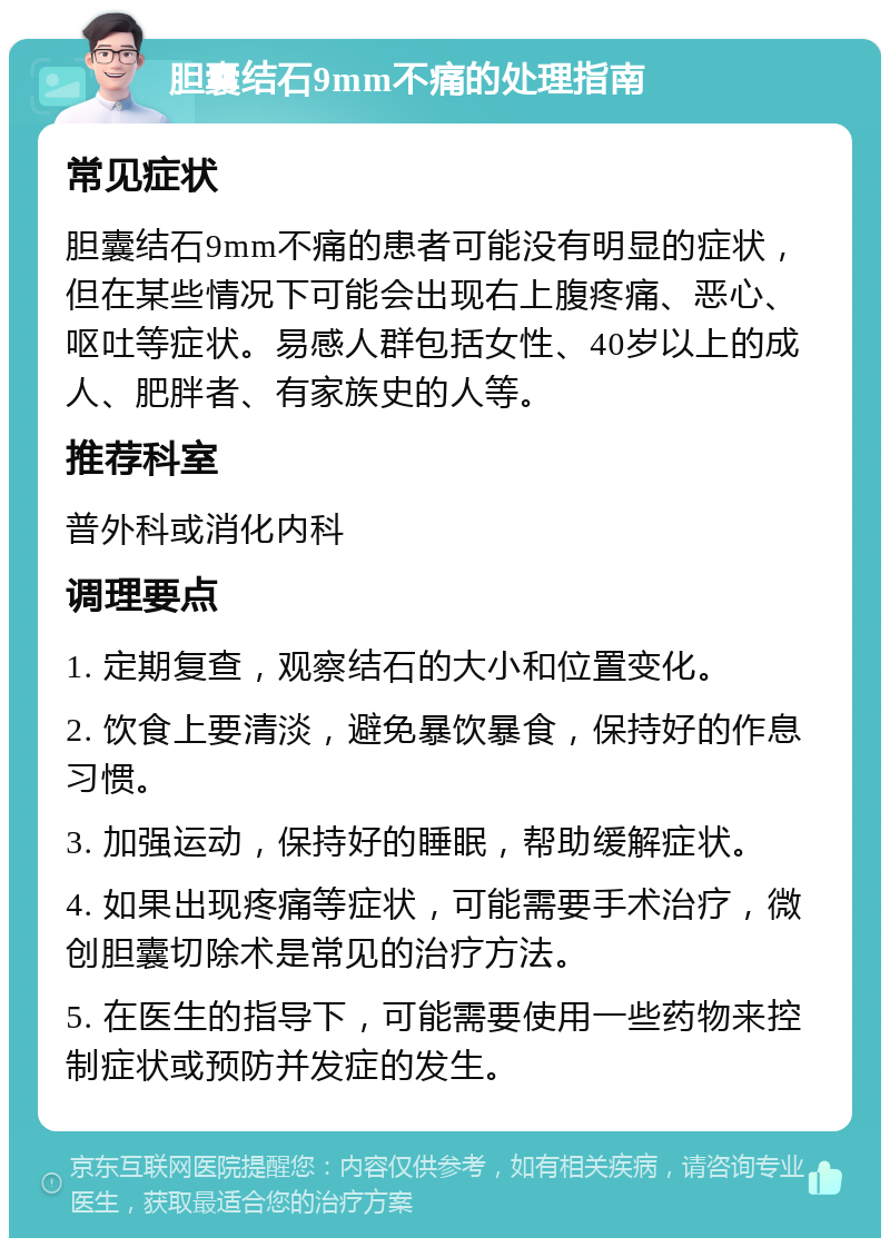 胆囊结石9mm不痛的处理指南 常见症状 胆囊结石9mm不痛的患者可能没有明显的症状，但在某些情况下可能会出现右上腹疼痛、恶心、呕吐等症状。易感人群包括女性、40岁以上的成人、肥胖者、有家族史的人等。 推荐科室 普外科或消化内科 调理要点 1. 定期复查，观察结石的大小和位置变化。 2. 饮食上要清淡，避免暴饮暴食，保持好的作息习惯。 3. 加强运动，保持好的睡眠，帮助缓解症状。 4. 如果出现疼痛等症状，可能需要手术治疗，微创胆囊切除术是常见的治疗方法。 5. 在医生的指导下，可能需要使用一些药物来控制症状或预防并发症的发生。