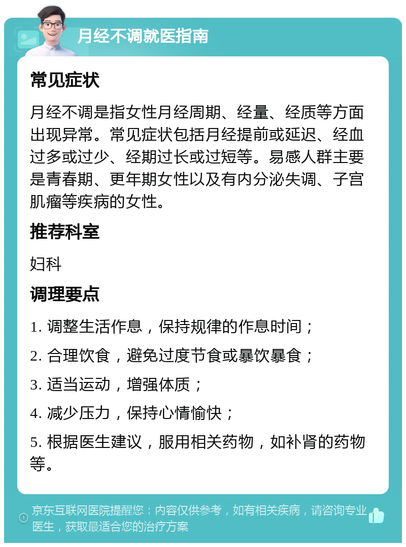 月经不调就医指南 常见症状 月经不调是指女性月经周期、经量、经质等方面出现异常。常见症状包括月经提前或延迟、经血过多或过少、经期过长或过短等。易感人群主要是青春期、更年期女性以及有内分泌失调、子宫肌瘤等疾病的女性。 推荐科室 妇科 调理要点 1. 调整生活作息，保持规律的作息时间； 2. 合理饮食，避免过度节食或暴饮暴食； 3. 适当运动，增强体质； 4. 减少压力，保持心情愉快； 5. 根据医生建议，服用相关药物，如补肾的药物等。