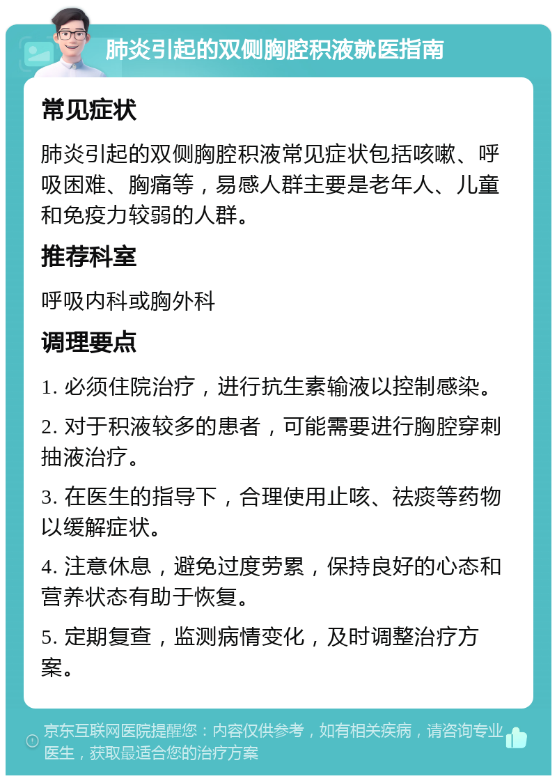 肺炎引起的双侧胸腔积液就医指南 常见症状 肺炎引起的双侧胸腔积液常见症状包括咳嗽、呼吸困难、胸痛等，易感人群主要是老年人、儿童和免疫力较弱的人群。 推荐科室 呼吸内科或胸外科 调理要点 1. 必须住院治疗，进行抗生素输液以控制感染。 2. 对于积液较多的患者，可能需要进行胸腔穿刺抽液治疗。 3. 在医生的指导下，合理使用止咳、祛痰等药物以缓解症状。 4. 注意休息，避免过度劳累，保持良好的心态和营养状态有助于恢复。 5. 定期复查，监测病情变化，及时调整治疗方案。