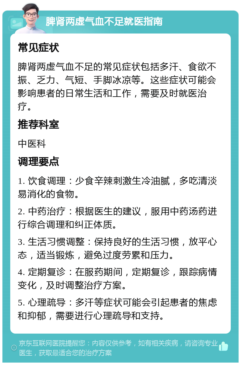 脾肾两虚气血不足就医指南 常见症状 脾肾两虚气血不足的常见症状包括多汗、食欲不振、乏力、气短、手脚冰凉等。这些症状可能会影响患者的日常生活和工作，需要及时就医治疗。 推荐科室 中医科 调理要点 1. 饮食调理：少食辛辣刺激生冷油腻，多吃清淡易消化的食物。 2. 中药治疗：根据医生的建议，服用中药汤药进行综合调理和纠正体质。 3. 生活习惯调整：保持良好的生活习惯，放平心态，适当锻炼，避免过度劳累和压力。 4. 定期复诊：在服药期间，定期复诊，跟踪病情变化，及时调整治疗方案。 5. 心理疏导：多汗等症状可能会引起患者的焦虑和抑郁，需要进行心理疏导和支持。