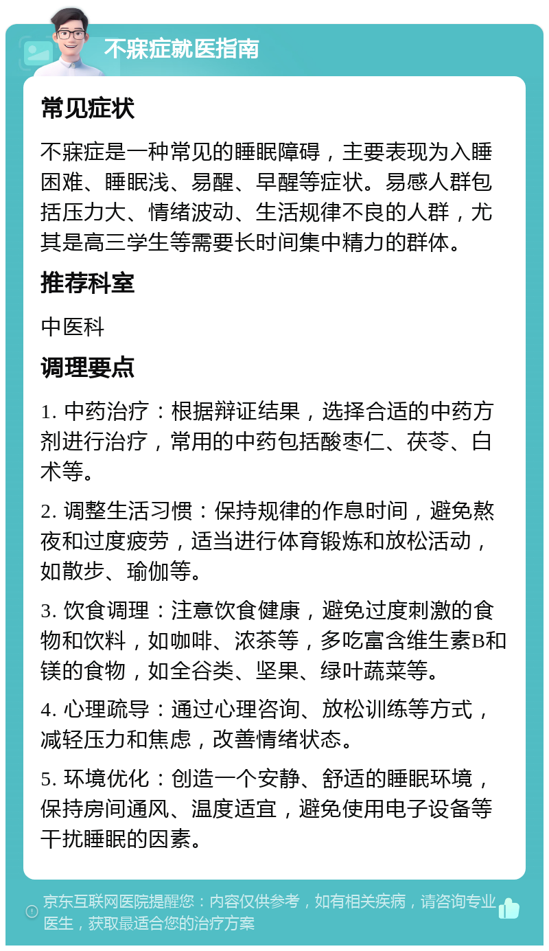 不寐症就医指南 常见症状 不寐症是一种常见的睡眠障碍，主要表现为入睡困难、睡眠浅、易醒、早醒等症状。易感人群包括压力大、情绪波动、生活规律不良的人群，尤其是高三学生等需要长时间集中精力的群体。 推荐科室 中医科 调理要点 1. 中药治疗：根据辩证结果，选择合适的中药方剂进行治疗，常用的中药包括酸枣仁、茯苓、白术等。 2. 调整生活习惯：保持规律的作息时间，避免熬夜和过度疲劳，适当进行体育锻炼和放松活动，如散步、瑜伽等。 3. 饮食调理：注意饮食健康，避免过度刺激的食物和饮料，如咖啡、浓茶等，多吃富含维生素B和镁的食物，如全谷类、坚果、绿叶蔬菜等。 4. 心理疏导：通过心理咨询、放松训练等方式，减轻压力和焦虑，改善情绪状态。 5. 环境优化：创造一个安静、舒适的睡眠环境，保持房间通风、温度适宜，避免使用电子设备等干扰睡眠的因素。