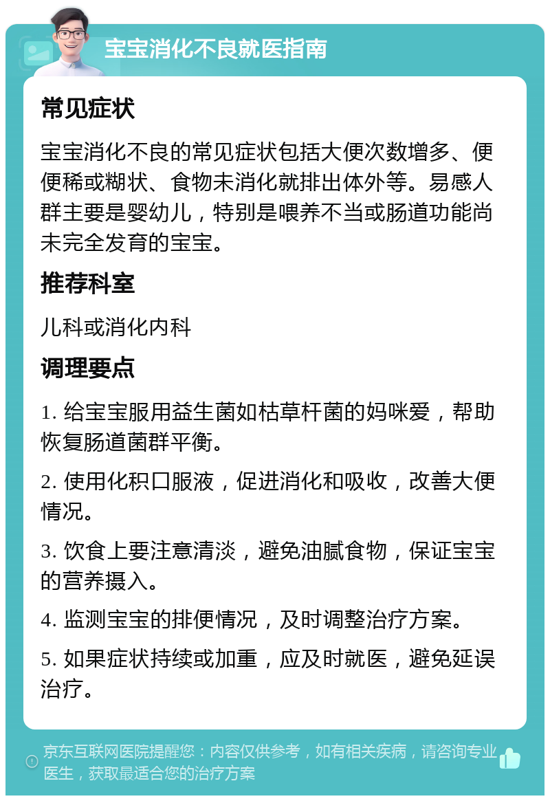 宝宝消化不良就医指南 常见症状 宝宝消化不良的常见症状包括大便次数增多、便便稀或糊状、食物未消化就排出体外等。易感人群主要是婴幼儿，特别是喂养不当或肠道功能尚未完全发育的宝宝。 推荐科室 儿科或消化内科 调理要点 1. 给宝宝服用益生菌如枯草杆菌的妈咪爱，帮助恢复肠道菌群平衡。 2. 使用化积口服液，促进消化和吸收，改善大便情况。 3. 饮食上要注意清淡，避免油腻食物，保证宝宝的营养摄入。 4. 监测宝宝的排便情况，及时调整治疗方案。 5. 如果症状持续或加重，应及时就医，避免延误治疗。