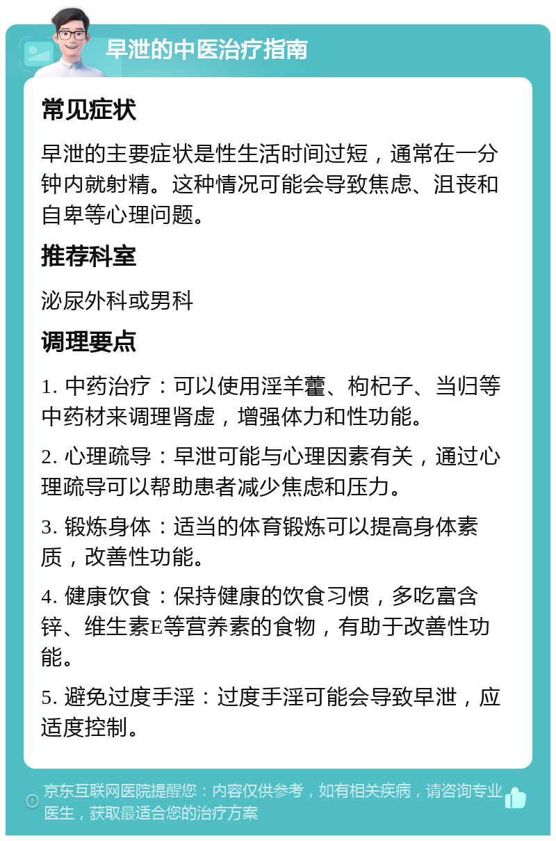 早泄的中医治疗指南 常见症状 早泄的主要症状是性生活时间过短，通常在一分钟内就射精。这种情况可能会导致焦虑、沮丧和自卑等心理问题。 推荐科室 泌尿外科或男科 调理要点 1. 中药治疗：可以使用淫羊藿、枸杞子、当归等中药材来调理肾虚，增强体力和性功能。 2. 心理疏导：早泄可能与心理因素有关，通过心理疏导可以帮助患者减少焦虑和压力。 3. 锻炼身体：适当的体育锻炼可以提高身体素质，改善性功能。 4. 健康饮食：保持健康的饮食习惯，多吃富含锌、维生素E等营养素的食物，有助于改善性功能。 5. 避免过度手淫：过度手淫可能会导致早泄，应适度控制。