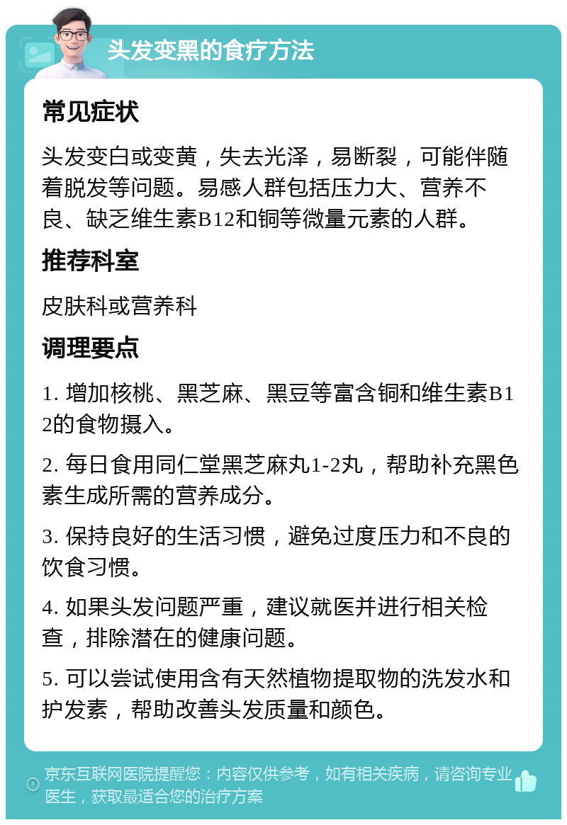 头发变黑的食疗方法 常见症状 头发变白或变黄，失去光泽，易断裂，可能伴随着脱发等问题。易感人群包括压力大、营养不良、缺乏维生素B12和铜等微量元素的人群。 推荐科室 皮肤科或营养科 调理要点 1. 增加核桃、黑芝麻、黑豆等富含铜和维生素B12的食物摄入。 2. 每日食用同仁堂黑芝麻丸1-2丸，帮助补充黑色素生成所需的营养成分。 3. 保持良好的生活习惯，避免过度压力和不良的饮食习惯。 4. 如果头发问题严重，建议就医并进行相关检查，排除潜在的健康问题。 5. 可以尝试使用含有天然植物提取物的洗发水和护发素，帮助改善头发质量和颜色。