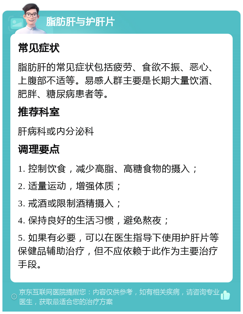 脂肪肝与护肝片 常见症状 脂肪肝的常见症状包括疲劳、食欲不振、恶心、上腹部不适等。易感人群主要是长期大量饮酒、肥胖、糖尿病患者等。 推荐科室 肝病科或内分泌科 调理要点 1. 控制饮食，减少高脂、高糖食物的摄入； 2. 适量运动，增强体质； 3. 戒酒或限制酒精摄入； 4. 保持良好的生活习惯，避免熬夜； 5. 如果有必要，可以在医生指导下使用护肝片等保健品辅助治疗，但不应依赖于此作为主要治疗手段。