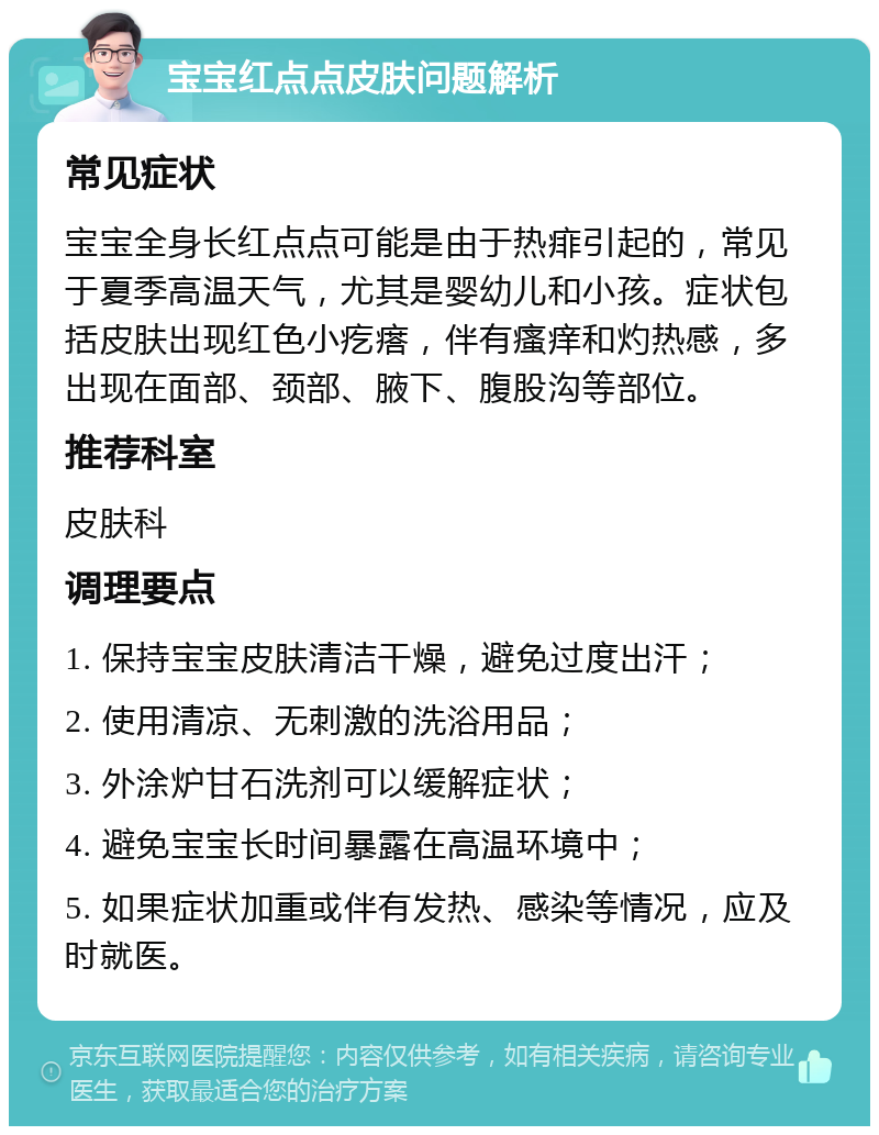 宝宝红点点皮肤问题解析 常见症状 宝宝全身长红点点可能是由于热痱引起的，常见于夏季高温天气，尤其是婴幼儿和小孩。症状包括皮肤出现红色小疙瘩，伴有瘙痒和灼热感，多出现在面部、颈部、腋下、腹股沟等部位。 推荐科室 皮肤科 调理要点 1. 保持宝宝皮肤清洁干燥，避免过度出汗； 2. 使用清凉、无刺激的洗浴用品； 3. 外涂炉甘石洗剂可以缓解症状； 4. 避免宝宝长时间暴露在高温环境中； 5. 如果症状加重或伴有发热、感染等情况，应及时就医。