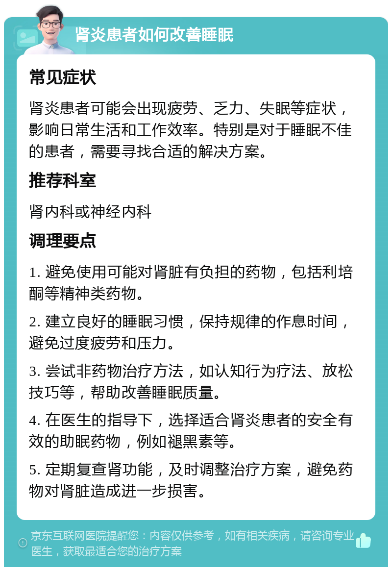 肾炎患者如何改善睡眠 常见症状 肾炎患者可能会出现疲劳、乏力、失眠等症状，影响日常生活和工作效率。特别是对于睡眠不佳的患者，需要寻找合适的解决方案。 推荐科室 肾内科或神经内科 调理要点 1. 避免使用可能对肾脏有负担的药物，包括利培酮等精神类药物。 2. 建立良好的睡眠习惯，保持规律的作息时间，避免过度疲劳和压力。 3. 尝试非药物治疗方法，如认知行为疗法、放松技巧等，帮助改善睡眠质量。 4. 在医生的指导下，选择适合肾炎患者的安全有效的助眠药物，例如褪黑素等。 5. 定期复查肾功能，及时调整治疗方案，避免药物对肾脏造成进一步损害。