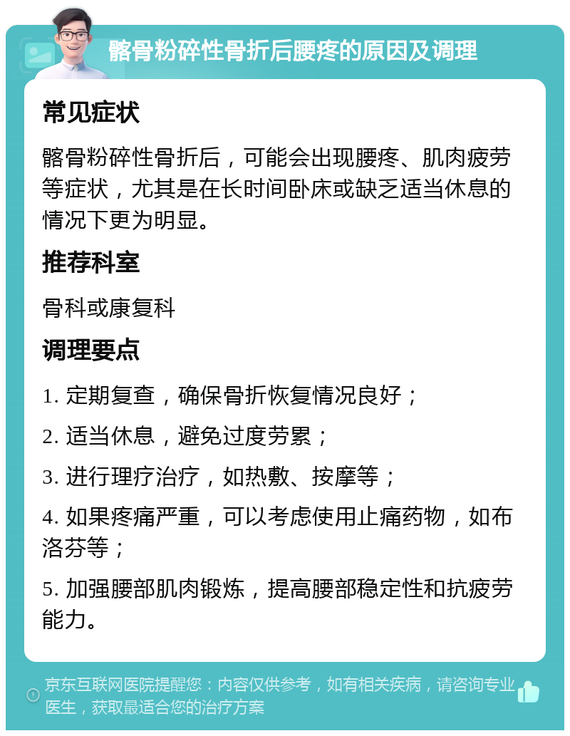 髂骨粉碎性骨折后腰疼的原因及调理 常见症状 髂骨粉碎性骨折后，可能会出现腰疼、肌肉疲劳等症状，尤其是在长时间卧床或缺乏适当休息的情况下更为明显。 推荐科室 骨科或康复科 调理要点 1. 定期复查，确保骨折恢复情况良好； 2. 适当休息，避免过度劳累； 3. 进行理疗治疗，如热敷、按摩等； 4. 如果疼痛严重，可以考虑使用止痛药物，如布洛芬等； 5. 加强腰部肌肉锻炼，提高腰部稳定性和抗疲劳能力。