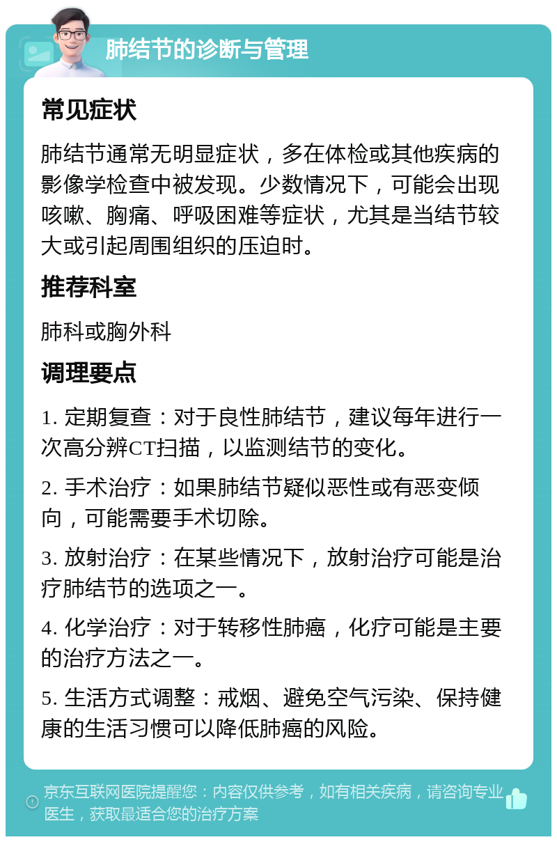 肺结节的诊断与管理 常见症状 肺结节通常无明显症状，多在体检或其他疾病的影像学检查中被发现。少数情况下，可能会出现咳嗽、胸痛、呼吸困难等症状，尤其是当结节较大或引起周围组织的压迫时。 推荐科室 肺科或胸外科 调理要点 1. 定期复查：对于良性肺结节，建议每年进行一次高分辨CT扫描，以监测结节的变化。 2. 手术治疗：如果肺结节疑似恶性或有恶变倾向，可能需要手术切除。 3. 放射治疗：在某些情况下，放射治疗可能是治疗肺结节的选项之一。 4. 化学治疗：对于转移性肺癌，化疗可能是主要的治疗方法之一。 5. 生活方式调整：戒烟、避免空气污染、保持健康的生活习惯可以降低肺癌的风险。