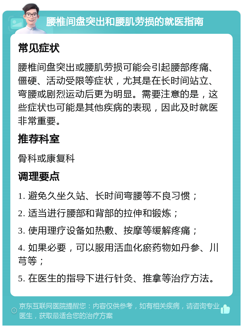 腰椎间盘突出和腰肌劳损的就医指南 常见症状 腰椎间盘突出或腰肌劳损可能会引起腰部疼痛、僵硬、活动受限等症状，尤其是在长时间站立、弯腰或剧烈运动后更为明显。需要注意的是，这些症状也可能是其他疾病的表现，因此及时就医非常重要。 推荐科室 骨科或康复科 调理要点 1. 避免久坐久站、长时间弯腰等不良习惯； 2. 适当进行腰部和背部的拉伸和锻炼； 3. 使用理疗设备如热敷、按摩等缓解疼痛； 4. 如果必要，可以服用活血化瘀药物如丹参、川芎等； 5. 在医生的指导下进行针灸、推拿等治疗方法。