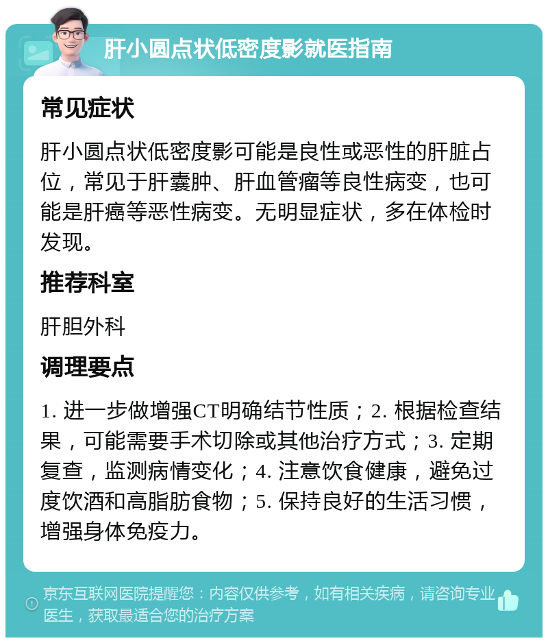 肝小圆点状低密度影就医指南 常见症状 肝小圆点状低密度影可能是良性或恶性的肝脏占位，常见于肝囊肿、肝血管瘤等良性病变，也可能是肝癌等恶性病变。无明显症状，多在体检时发现。 推荐科室 肝胆外科 调理要点 1. 进一步做增强CT明确结节性质；2. 根据检查结果，可能需要手术切除或其他治疗方式；3. 定期复查，监测病情变化；4. 注意饮食健康，避免过度饮酒和高脂肪食物；5. 保持良好的生活习惯，增强身体免疫力。