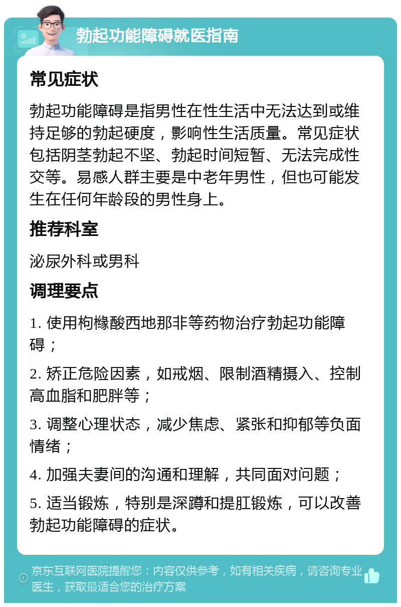 勃起功能障碍就医指南 常见症状 勃起功能障碍是指男性在性生活中无法达到或维持足够的勃起硬度，影响性生活质量。常见症状包括阴茎勃起不坚、勃起时间短暂、无法完成性交等。易感人群主要是中老年男性，但也可能发生在任何年龄段的男性身上。 推荐科室 泌尿外科或男科 调理要点 1. 使用枸橼酸西地那非等药物治疗勃起功能障碍； 2. 矫正危险因素，如戒烟、限制酒精摄入、控制高血脂和肥胖等； 3. 调整心理状态，减少焦虑、紧张和抑郁等负面情绪； 4. 加强夫妻间的沟通和理解，共同面对问题； 5. 适当锻炼，特别是深蹲和提肛锻炼，可以改善勃起功能障碍的症状。