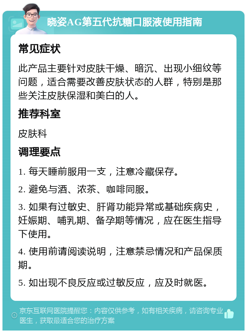 晓姿AG第五代抗糖口服液使用指南 常见症状 此产品主要针对皮肤干燥、暗沉、出现小细纹等问题，适合需要改善皮肤状态的人群，特别是那些关注皮肤保湿和美白的人。 推荐科室 皮肤科 调理要点 1. 每天睡前服用一支，注意冷藏保存。 2. 避免与酒、浓茶、咖啡同服。 3. 如果有过敏史、肝肾功能异常或基础疾病史，妊娠期、哺乳期、备孕期等情况，应在医生指导下使用。 4. 使用前请阅读说明，注意禁忌情况和产品保质期。 5. 如出现不良反应或过敏反应，应及时就医。