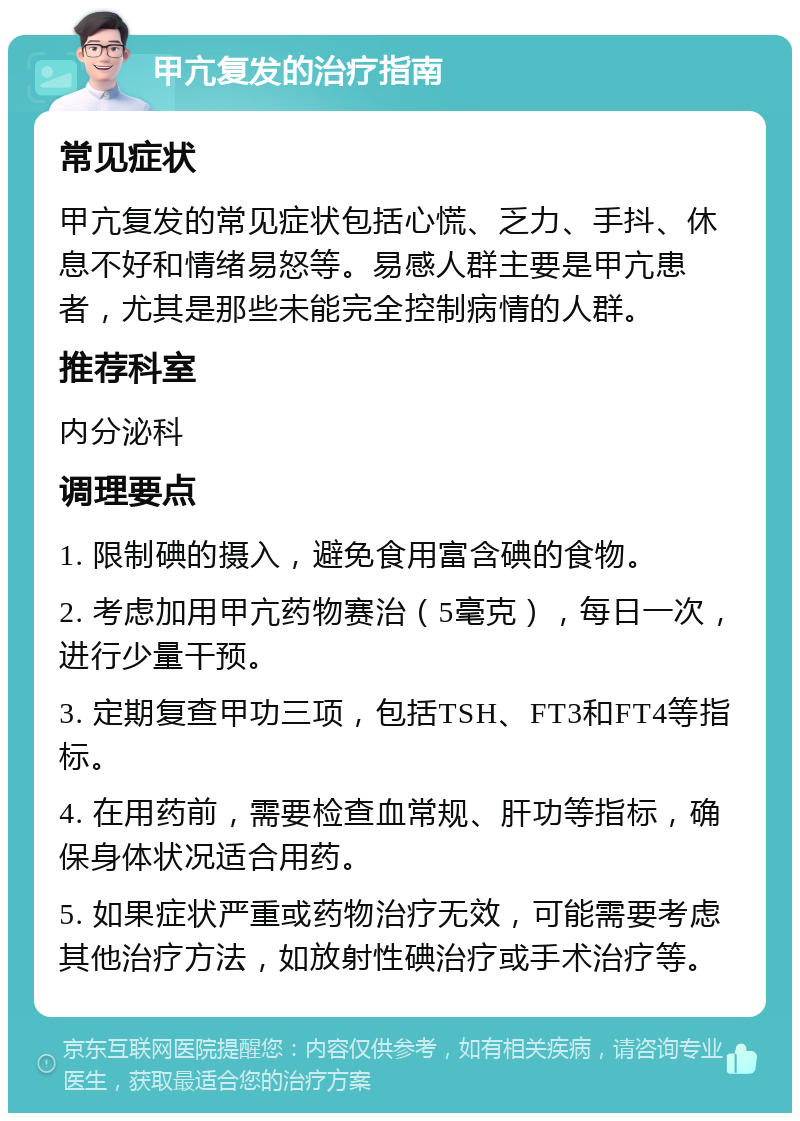 甲亢复发的治疗指南 常见症状 甲亢复发的常见症状包括心慌、乏力、手抖、休息不好和情绪易怒等。易感人群主要是甲亢患者，尤其是那些未能完全控制病情的人群。 推荐科室 内分泌科 调理要点 1. 限制碘的摄入，避免食用富含碘的食物。 2. 考虑加用甲亢药物赛治（5毫克），每日一次，进行少量干预。 3. 定期复查甲功三项，包括TSH、FT3和FT4等指标。 4. 在用药前，需要检查血常规、肝功等指标，确保身体状况适合用药。 5. 如果症状严重或药物治疗无效，可能需要考虑其他治疗方法，如放射性碘治疗或手术治疗等。