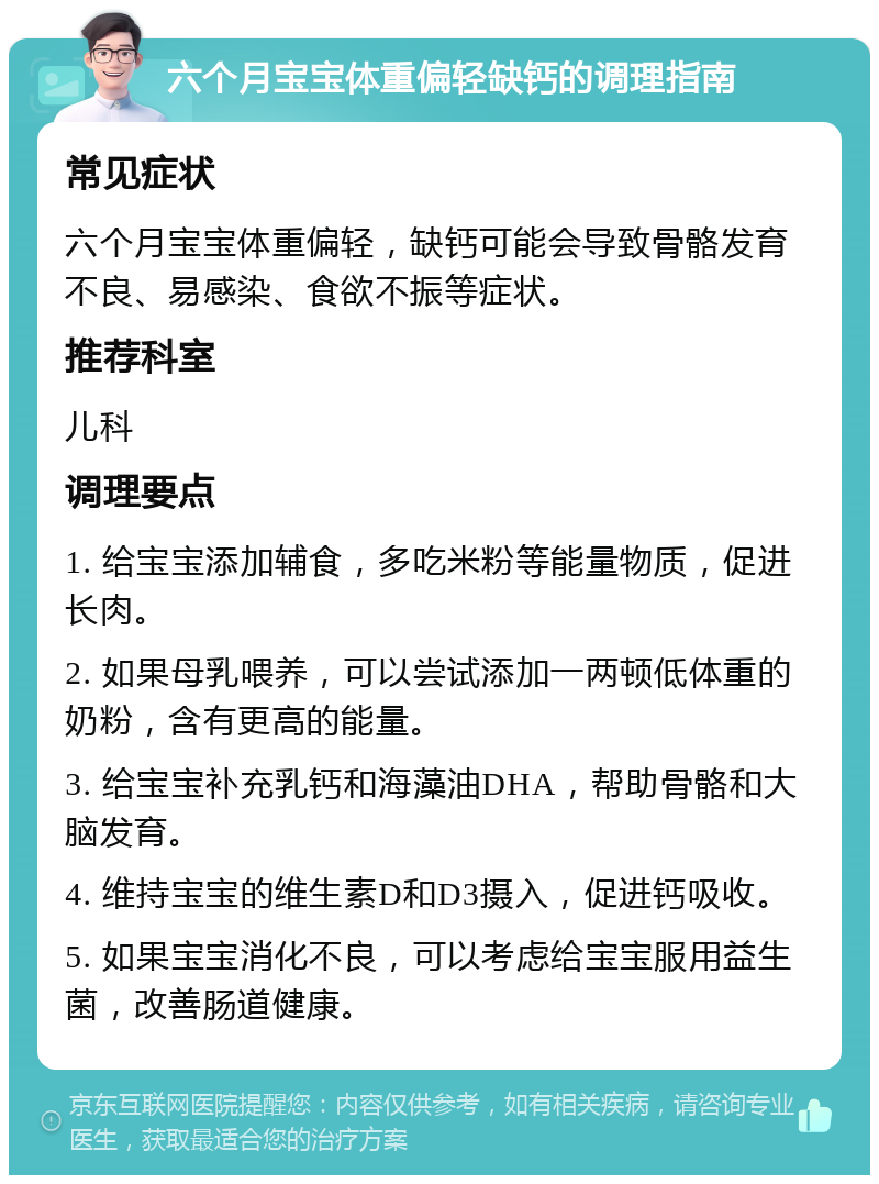 六个月宝宝体重偏轻缺钙的调理指南 常见症状 六个月宝宝体重偏轻，缺钙可能会导致骨骼发育不良、易感染、食欲不振等症状。 推荐科室 儿科 调理要点 1. 给宝宝添加辅食，多吃米粉等能量物质，促进长肉。 2. 如果母乳喂养，可以尝试添加一两顿低体重的奶粉，含有更高的能量。 3. 给宝宝补充乳钙和海藻油DHA，帮助骨骼和大脑发育。 4. 维持宝宝的维生素D和D3摄入，促进钙吸收。 5. 如果宝宝消化不良，可以考虑给宝宝服用益生菌，改善肠道健康。