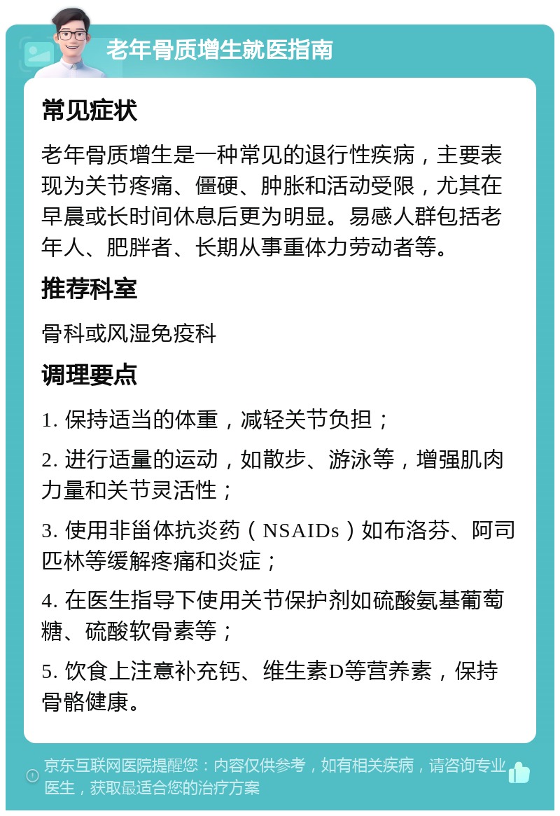 老年骨质增生就医指南 常见症状 老年骨质增生是一种常见的退行性疾病，主要表现为关节疼痛、僵硬、肿胀和活动受限，尤其在早晨或长时间休息后更为明显。易感人群包括老年人、肥胖者、长期从事重体力劳动者等。 推荐科室 骨科或风湿免疫科 调理要点 1. 保持适当的体重，减轻关节负担； 2. 进行适量的运动，如散步、游泳等，增强肌肉力量和关节灵活性； 3. 使用非甾体抗炎药（NSAIDs）如布洛芬、阿司匹林等缓解疼痛和炎症； 4. 在医生指导下使用关节保护剂如硫酸氨基葡萄糖、硫酸软骨素等； 5. 饮食上注意补充钙、维生素D等营养素，保持骨骼健康。