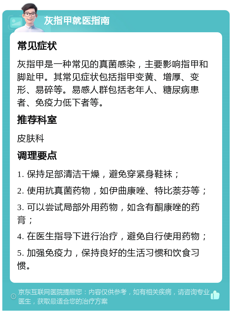 灰指甲就医指南 常见症状 灰指甲是一种常见的真菌感染，主要影响指甲和脚趾甲。其常见症状包括指甲变黄、增厚、变形、易碎等。易感人群包括老年人、糖尿病患者、免疫力低下者等。 推荐科室 皮肤科 调理要点 1. 保持足部清洁干燥，避免穿紧身鞋袜； 2. 使用抗真菌药物，如伊曲康唑、特比萘芬等； 3. 可以尝试局部外用药物，如含有酮康唑的药膏； 4. 在医生指导下进行治疗，避免自行使用药物； 5. 加强免疫力，保持良好的生活习惯和饮食习惯。