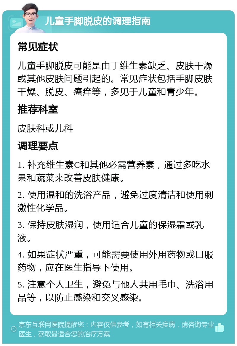 儿童手脚脱皮的调理指南 常见症状 儿童手脚脱皮可能是由于维生素缺乏、皮肤干燥或其他皮肤问题引起的。常见症状包括手脚皮肤干燥、脱皮、瘙痒等，多见于儿童和青少年。 推荐科室 皮肤科或儿科 调理要点 1. 补充维生素C和其他必需营养素，通过多吃水果和蔬菜来改善皮肤健康。 2. 使用温和的洗浴产品，避免过度清洁和使用刺激性化学品。 3. 保持皮肤湿润，使用适合儿童的保湿霜或乳液。 4. 如果症状严重，可能需要使用外用药物或口服药物，应在医生指导下使用。 5. 注意个人卫生，避免与他人共用毛巾、洗浴用品等，以防止感染和交叉感染。