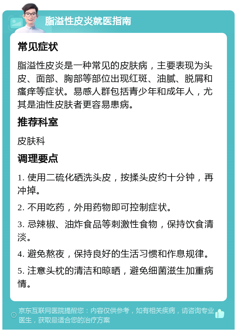 脂溢性皮炎就医指南 常见症状 脂溢性皮炎是一种常见的皮肤病，主要表现为头皮、面部、胸部等部位出现红斑、油腻、脱屑和瘙痒等症状。易感人群包括青少年和成年人，尤其是油性皮肤者更容易患病。 推荐科室 皮肤科 调理要点 1. 使用二硫化硒洗头皮，按揉头皮约十分钟，再冲掉。 2. 不用吃药，外用药物即可控制症状。 3. 忌辣椒、油炸食品等刺激性食物，保持饮食清淡。 4. 避免熬夜，保持良好的生活习惯和作息规律。 5. 注意头枕的清洁和晾晒，避免细菌滋生加重病情。