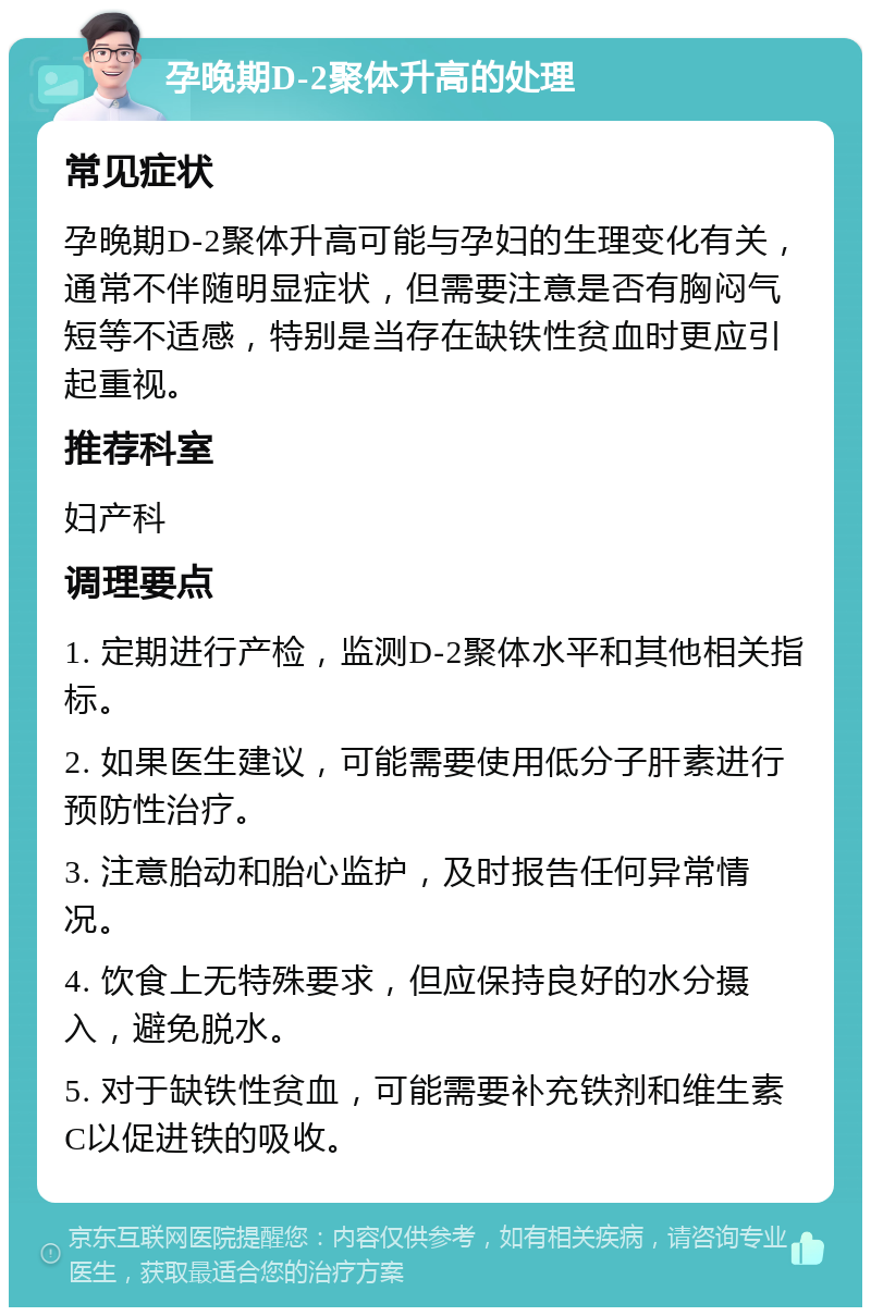 孕晚期D-2聚体升高的处理 常见症状 孕晚期D-2聚体升高可能与孕妇的生理变化有关，通常不伴随明显症状，但需要注意是否有胸闷气短等不适感，特别是当存在缺铁性贫血时更应引起重视。 推荐科室 妇产科 调理要点 1. 定期进行产检，监测D-2聚体水平和其他相关指标。 2. 如果医生建议，可能需要使用低分子肝素进行预防性治疗。 3. 注意胎动和胎心监护，及时报告任何异常情况。 4. 饮食上无特殊要求，但应保持良好的水分摄入，避免脱水。 5. 对于缺铁性贫血，可能需要补充铁剂和维生素C以促进铁的吸收。