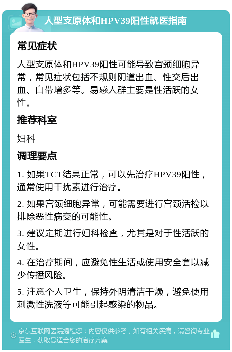 人型支原体和HPV39阳性就医指南 常见症状 人型支原体和HPV39阳性可能导致宫颈细胞异常，常见症状包括不规则阴道出血、性交后出血、白带增多等。易感人群主要是性活跃的女性。 推荐科室 妇科 调理要点 1. 如果TCT结果正常，可以先治疗HPV39阳性，通常使用干扰素进行治疗。 2. 如果宫颈细胞异常，可能需要进行宫颈活检以排除恶性病变的可能性。 3. 建议定期进行妇科检查，尤其是对于性活跃的女性。 4. 在治疗期间，应避免性生活或使用安全套以减少传播风险。 5. 注意个人卫生，保持外阴清洁干燥，避免使用刺激性洗液等可能引起感染的物品。