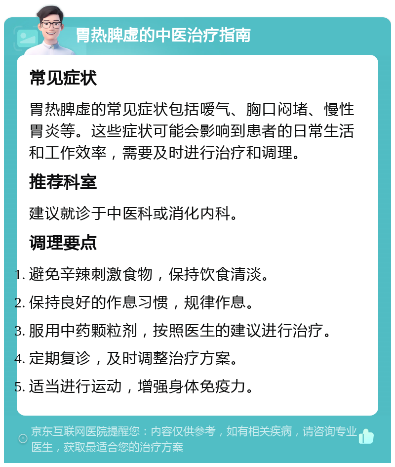 胃热脾虚的中医治疗指南 常见症状 胃热脾虚的常见症状包括嗳气、胸口闷堵、慢性胃炎等。这些症状可能会影响到患者的日常生活和工作效率，需要及时进行治疗和调理。 推荐科室 建议就诊于中医科或消化内科。 调理要点 避免辛辣刺激食物，保持饮食清淡。 保持良好的作息习惯，规律作息。 服用中药颗粒剂，按照医生的建议进行治疗。 定期复诊，及时调整治疗方案。 适当进行运动，增强身体免疫力。