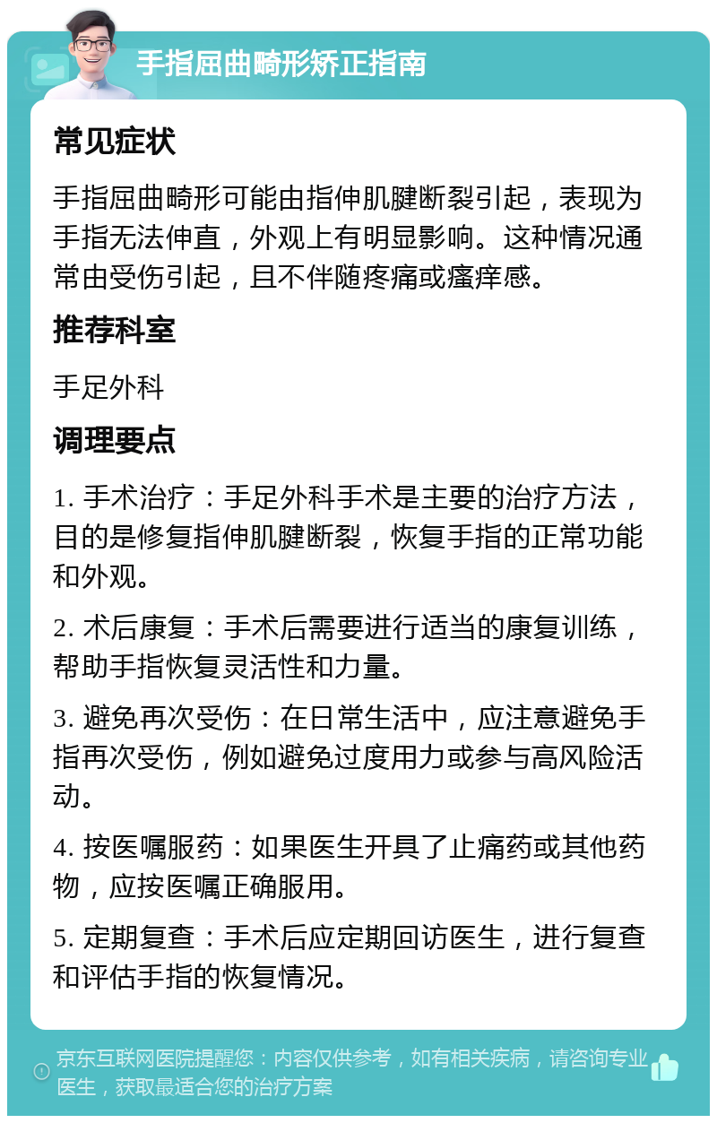 手指屈曲畸形矫正指南 常见症状 手指屈曲畸形可能由指伸肌腱断裂引起，表现为手指无法伸直，外观上有明显影响。这种情况通常由受伤引起，且不伴随疼痛或瘙痒感。 推荐科室 手足外科 调理要点 1. 手术治疗：手足外科手术是主要的治疗方法，目的是修复指伸肌腱断裂，恢复手指的正常功能和外观。 2. 术后康复：手术后需要进行适当的康复训练，帮助手指恢复灵活性和力量。 3. 避免再次受伤：在日常生活中，应注意避免手指再次受伤，例如避免过度用力或参与高风险活动。 4. 按医嘱服药：如果医生开具了止痛药或其他药物，应按医嘱正确服用。 5. 定期复查：手术后应定期回访医生，进行复查和评估手指的恢复情况。