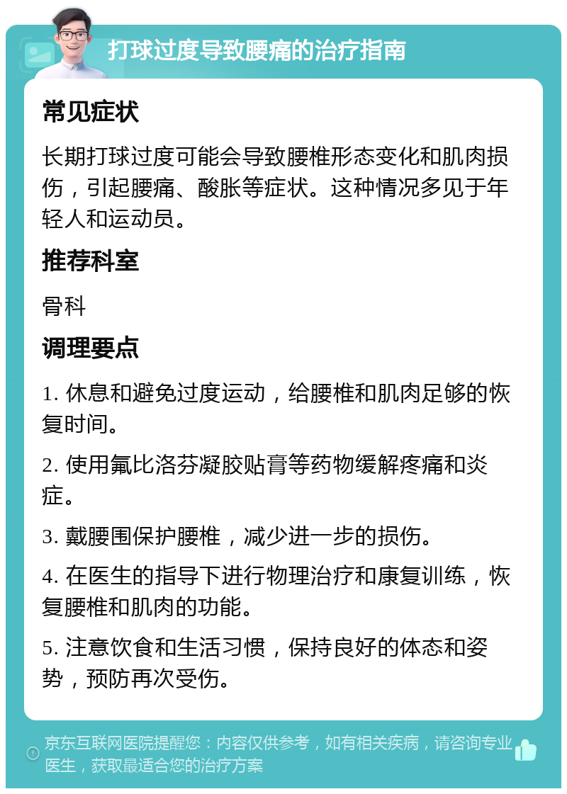 打球过度导致腰痛的治疗指南 常见症状 长期打球过度可能会导致腰椎形态变化和肌肉损伤，引起腰痛、酸胀等症状。这种情况多见于年轻人和运动员。 推荐科室 骨科 调理要点 1. 休息和避免过度运动，给腰椎和肌肉足够的恢复时间。 2. 使用氟比洛芬凝胶贴膏等药物缓解疼痛和炎症。 3. 戴腰围保护腰椎，减少进一步的损伤。 4. 在医生的指导下进行物理治疗和康复训练，恢复腰椎和肌肉的功能。 5. 注意饮食和生活习惯，保持良好的体态和姿势，预防再次受伤。