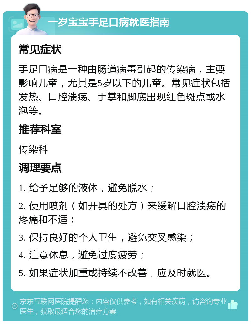 一岁宝宝手足口病就医指南 常见症状 手足口病是一种由肠道病毒引起的传染病，主要影响儿童，尤其是5岁以下的儿童。常见症状包括发热、口腔溃疡、手掌和脚底出现红色斑点或水泡等。 推荐科室 传染科 调理要点 1. 给予足够的液体，避免脱水； 2. 使用喷剂（如开具的处方）来缓解口腔溃疡的疼痛和不适； 3. 保持良好的个人卫生，避免交叉感染； 4. 注意休息，避免过度疲劳； 5. 如果症状加重或持续不改善，应及时就医。