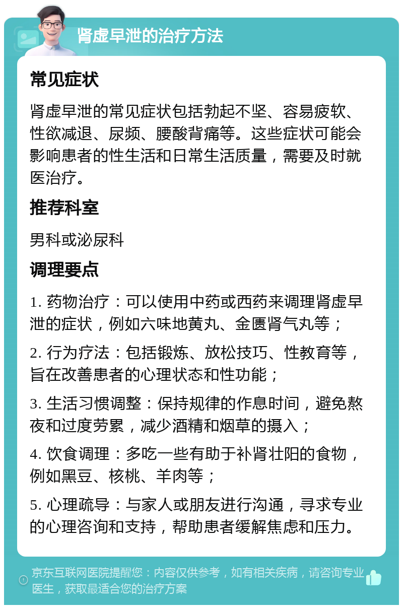 肾虚早泄的治疗方法 常见症状 肾虚早泄的常见症状包括勃起不坚、容易疲软、性欲减退、尿频、腰酸背痛等。这些症状可能会影响患者的性生活和日常生活质量，需要及时就医治疗。 推荐科室 男科或泌尿科 调理要点 1. 药物治疗：可以使用中药或西药来调理肾虚早泄的症状，例如六味地黄丸、金匮肾气丸等； 2. 行为疗法：包括锻炼、放松技巧、性教育等，旨在改善患者的心理状态和性功能； 3. 生活习惯调整：保持规律的作息时间，避免熬夜和过度劳累，减少酒精和烟草的摄入； 4. 饮食调理：多吃一些有助于补肾壮阳的食物，例如黑豆、核桃、羊肉等； 5. 心理疏导：与家人或朋友进行沟通，寻求专业的心理咨询和支持，帮助患者缓解焦虑和压力。