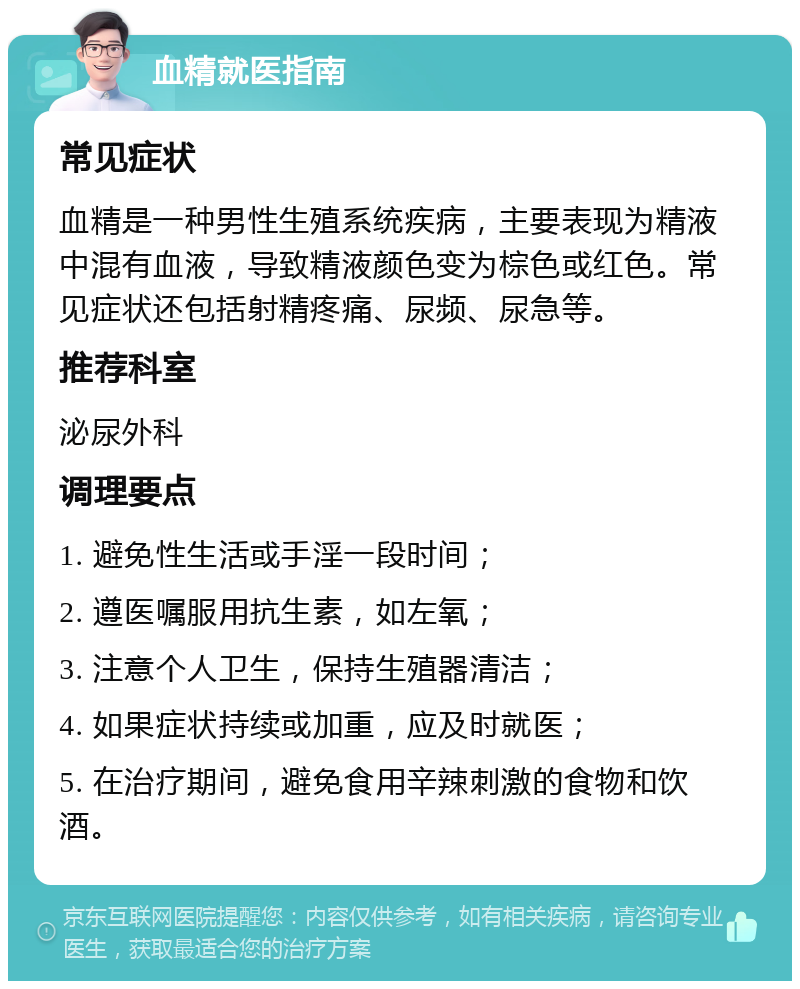 血精就医指南 常见症状 血精是一种男性生殖系统疾病，主要表现为精液中混有血液，导致精液颜色变为棕色或红色。常见症状还包括射精疼痛、尿频、尿急等。 推荐科室 泌尿外科 调理要点 1. 避免性生活或手淫一段时间； 2. 遵医嘱服用抗生素，如左氧； 3. 注意个人卫生，保持生殖器清洁； 4. 如果症状持续或加重，应及时就医； 5. 在治疗期间，避免食用辛辣刺激的食物和饮酒。