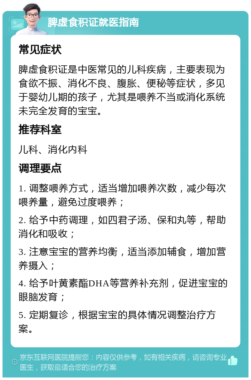 脾虚食积证就医指南 常见症状 脾虚食积证是中医常见的儿科疾病，主要表现为食欲不振、消化不良、腹胀、便秘等症状，多见于婴幼儿期的孩子，尤其是喂养不当或消化系统未完全发育的宝宝。 推荐科室 儿科、消化内科 调理要点 1. 调整喂养方式，适当增加喂养次数，减少每次喂养量，避免过度喂养； 2. 给予中药调理，如四君子汤、保和丸等，帮助消化和吸收； 3. 注意宝宝的营养均衡，适当添加辅食，增加营养摄入； 4. 给予叶黄素酯DHA等营养补充剂，促进宝宝的眼脑发育； 5. 定期复诊，根据宝宝的具体情况调整治疗方案。