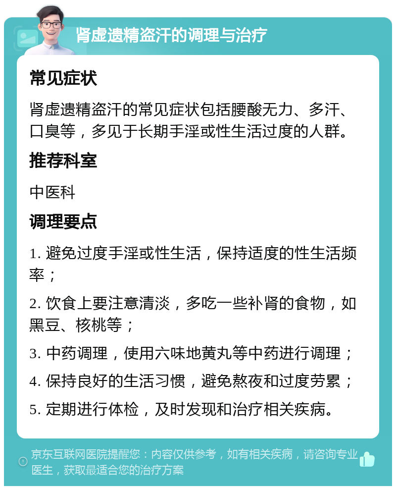 肾虚遗精盗汗的调理与治疗 常见症状 肾虚遗精盗汗的常见症状包括腰酸无力、多汗、口臭等，多见于长期手淫或性生活过度的人群。 推荐科室 中医科 调理要点 1. 避免过度手淫或性生活，保持适度的性生活频率； 2. 饮食上要注意清淡，多吃一些补肾的食物，如黑豆、核桃等； 3. 中药调理，使用六味地黄丸等中药进行调理； 4. 保持良好的生活习惯，避免熬夜和过度劳累； 5. 定期进行体检，及时发现和治疗相关疾病。