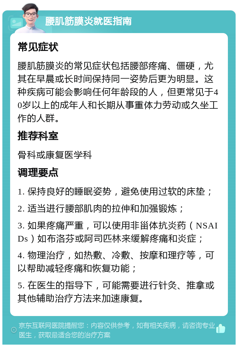 腰肌筋膜炎就医指南 常见症状 腰肌筋膜炎的常见症状包括腰部疼痛、僵硬，尤其在早晨或长时间保持同一姿势后更为明显。这种疾病可能会影响任何年龄段的人，但更常见于40岁以上的成年人和长期从事重体力劳动或久坐工作的人群。 推荐科室 骨科或康复医学科 调理要点 1. 保持良好的睡眠姿势，避免使用过软的床垫； 2. 适当进行腰部肌肉的拉伸和加强锻炼； 3. 如果疼痛严重，可以使用非甾体抗炎药（NSAIDs）如布洛芬或阿司匹林来缓解疼痛和炎症； 4. 物理治疗，如热敷、冷敷、按摩和理疗等，可以帮助减轻疼痛和恢复功能； 5. 在医生的指导下，可能需要进行针灸、推拿或其他辅助治疗方法来加速康复。