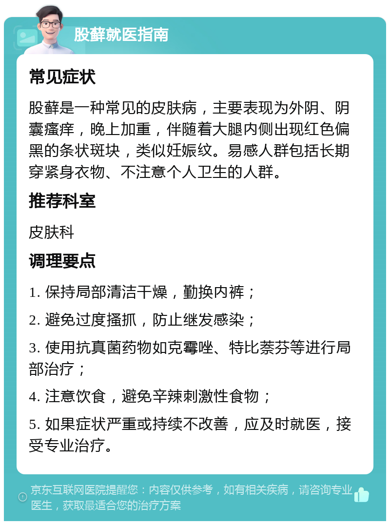 股藓就医指南 常见症状 股藓是一种常见的皮肤病，主要表现为外阴、阴囊瘙痒，晚上加重，伴随着大腿内侧出现红色偏黑的条状斑块，类似妊娠纹。易感人群包括长期穿紧身衣物、不注意个人卫生的人群。 推荐科室 皮肤科 调理要点 1. 保持局部清洁干燥，勤换内裤； 2. 避免过度搔抓，防止继发感染； 3. 使用抗真菌药物如克霉唑、特比萘芬等进行局部治疗； 4. 注意饮食，避免辛辣刺激性食物； 5. 如果症状严重或持续不改善，应及时就医，接受专业治疗。