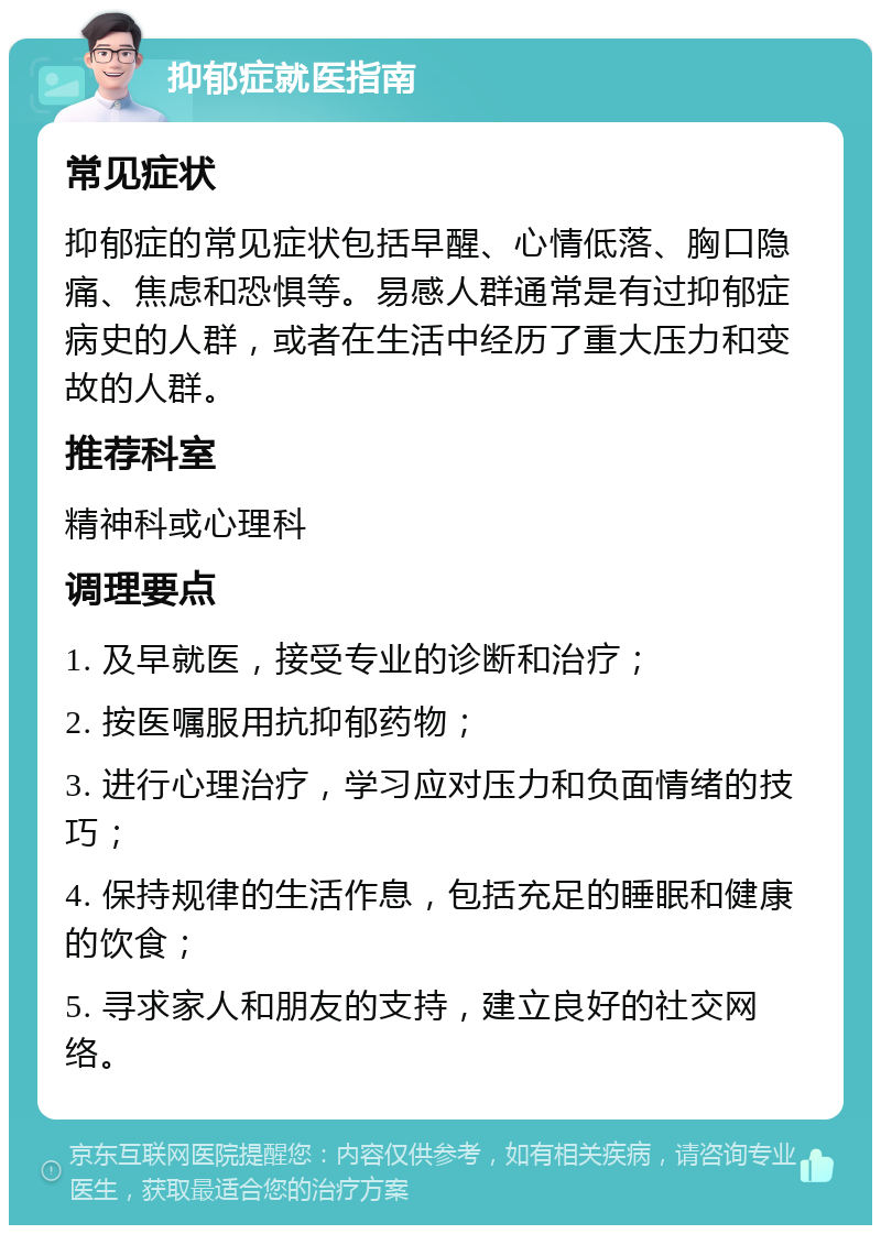 抑郁症就医指南 常见症状 抑郁症的常见症状包括早醒、心情低落、胸口隐痛、焦虑和恐惧等。易感人群通常是有过抑郁症病史的人群，或者在生活中经历了重大压力和变故的人群。 推荐科室 精神科或心理科 调理要点 1. 及早就医，接受专业的诊断和治疗； 2. 按医嘱服用抗抑郁药物； 3. 进行心理治疗，学习应对压力和负面情绪的技巧； 4. 保持规律的生活作息，包括充足的睡眠和健康的饮食； 5. 寻求家人和朋友的支持，建立良好的社交网络。