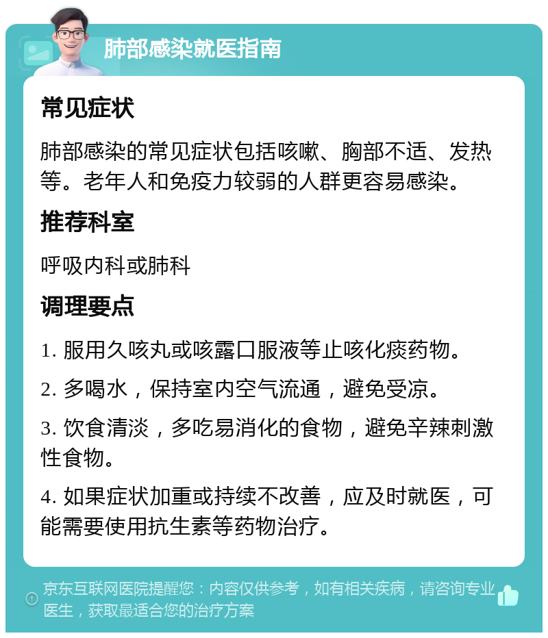 肺部感染就医指南 常见症状 肺部感染的常见症状包括咳嗽、胸部不适、发热等。老年人和免疫力较弱的人群更容易感染。 推荐科室 呼吸内科或肺科 调理要点 1. 服用久咳丸或咳露口服液等止咳化痰药物。 2. 多喝水，保持室内空气流通，避免受凉。 3. 饮食清淡，多吃易消化的食物，避免辛辣刺激性食物。 4. 如果症状加重或持续不改善，应及时就医，可能需要使用抗生素等药物治疗。