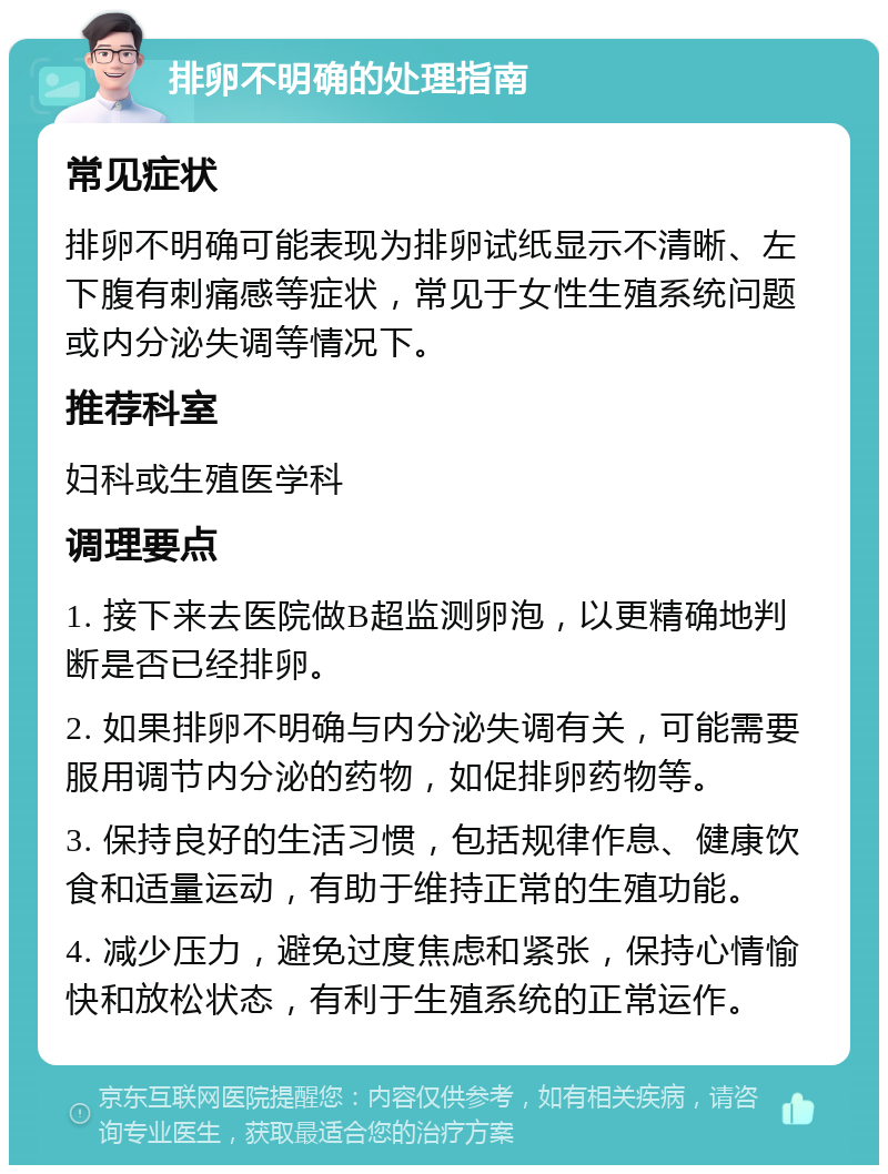 排卵不明确的处理指南 常见症状 排卵不明确可能表现为排卵试纸显示不清晰、左下腹有刺痛感等症状，常见于女性生殖系统问题或内分泌失调等情况下。 推荐科室 妇科或生殖医学科 调理要点 1. 接下来去医院做B超监测卵泡，以更精确地判断是否已经排卵。 2. 如果排卵不明确与内分泌失调有关，可能需要服用调节内分泌的药物，如促排卵药物等。 3. 保持良好的生活习惯，包括规律作息、健康饮食和适量运动，有助于维持正常的生殖功能。 4. 减少压力，避免过度焦虑和紧张，保持心情愉快和放松状态，有利于生殖系统的正常运作。