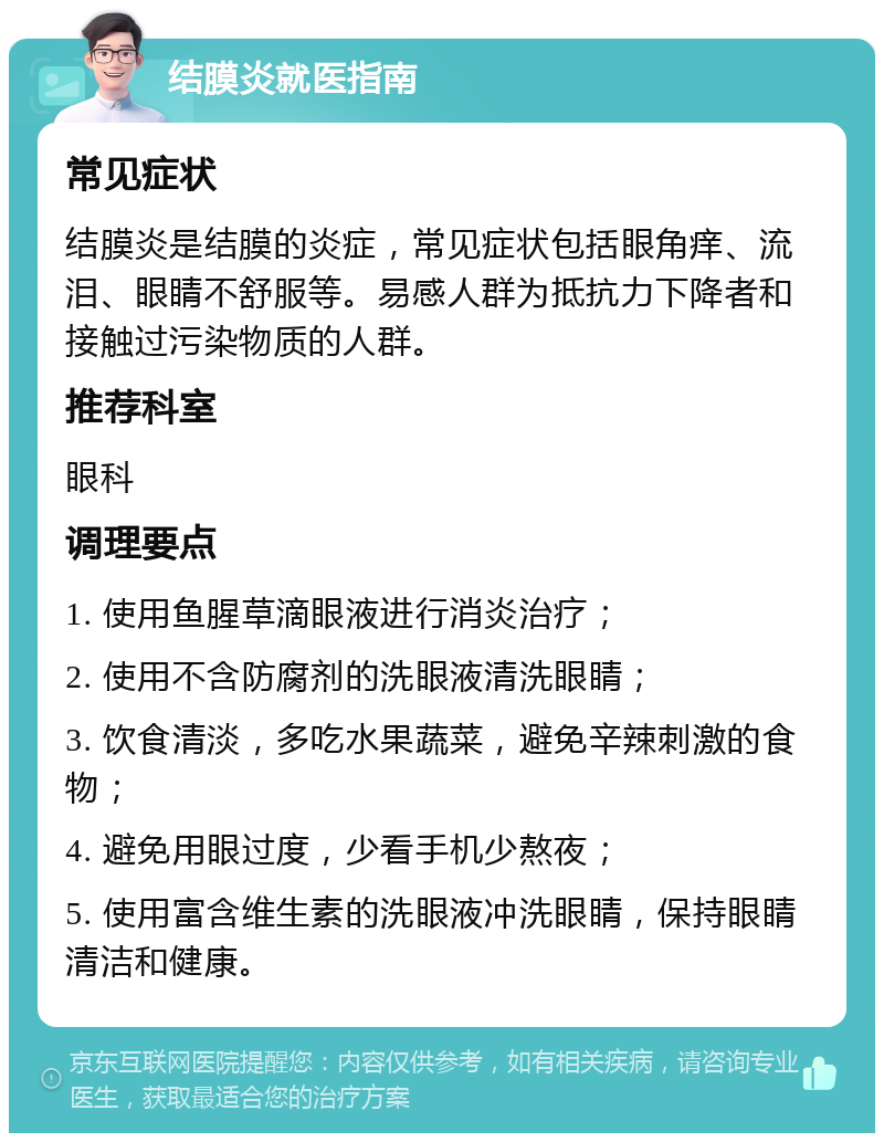 结膜炎就医指南 常见症状 结膜炎是结膜的炎症，常见症状包括眼角痒、流泪、眼睛不舒服等。易感人群为抵抗力下降者和接触过污染物质的人群。 推荐科室 眼科 调理要点 1. 使用鱼腥草滴眼液进行消炎治疗； 2. 使用不含防腐剂的洗眼液清洗眼睛； 3. 饮食清淡，多吃水果蔬菜，避免辛辣刺激的食物； 4. 避免用眼过度，少看手机少熬夜； 5. 使用富含维生素的洗眼液冲洗眼睛，保持眼睛清洁和健康。