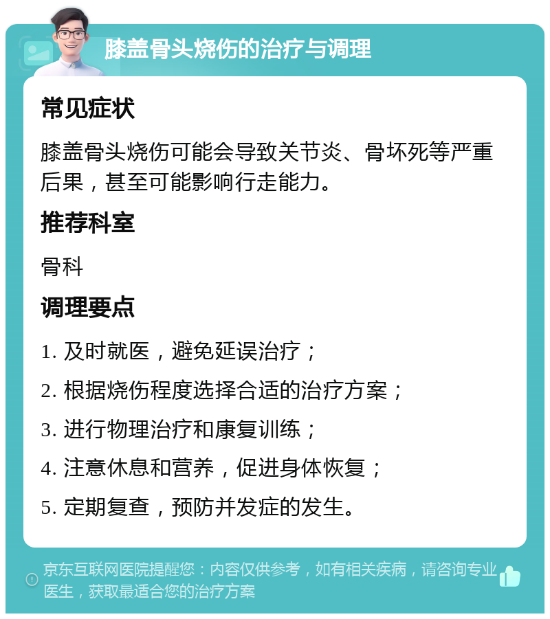 膝盖骨头烧伤的治疗与调理 常见症状 膝盖骨头烧伤可能会导致关节炎、骨坏死等严重后果，甚至可能影响行走能力。 推荐科室 骨科 调理要点 1. 及时就医，避免延误治疗； 2. 根据烧伤程度选择合适的治疗方案； 3. 进行物理治疗和康复训练； 4. 注意休息和营养，促进身体恢复； 5. 定期复查，预防并发症的发生。