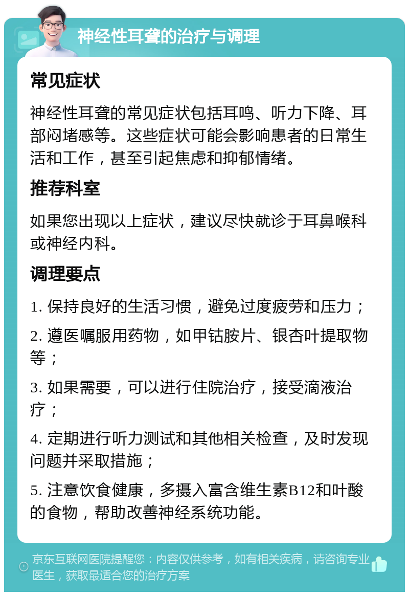 神经性耳聋的治疗与调理 常见症状 神经性耳聋的常见症状包括耳鸣、听力下降、耳部闷堵感等。这些症状可能会影响患者的日常生活和工作，甚至引起焦虑和抑郁情绪。 推荐科室 如果您出现以上症状，建议尽快就诊于耳鼻喉科或神经内科。 调理要点 1. 保持良好的生活习惯，避免过度疲劳和压力； 2. 遵医嘱服用药物，如甲钴胺片、银杏叶提取物等； 3. 如果需要，可以进行住院治疗，接受滴液治疗； 4. 定期进行听力测试和其他相关检查，及时发现问题并采取措施； 5. 注意饮食健康，多摄入富含维生素B12和叶酸的食物，帮助改善神经系统功能。