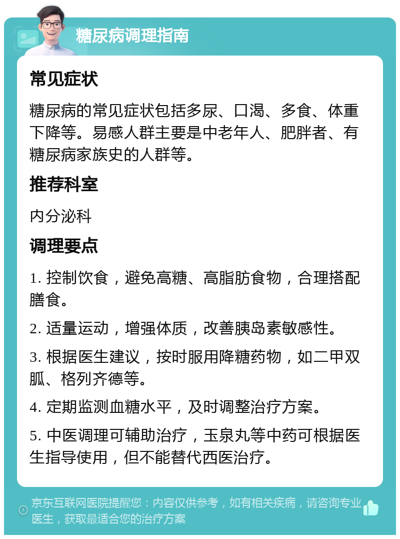 糖尿病调理指南 常见症状 糖尿病的常见症状包括多尿、口渴、多食、体重下降等。易感人群主要是中老年人、肥胖者、有糖尿病家族史的人群等。 推荐科室 内分泌科 调理要点 1. 控制饮食，避免高糖、高脂肪食物，合理搭配膳食。 2. 适量运动，增强体质，改善胰岛素敏感性。 3. 根据医生建议，按时服用降糖药物，如二甲双胍、格列齐德等。 4. 定期监测血糖水平，及时调整治疗方案。 5. 中医调理可辅助治疗，玉泉丸等中药可根据医生指导使用，但不能替代西医治疗。