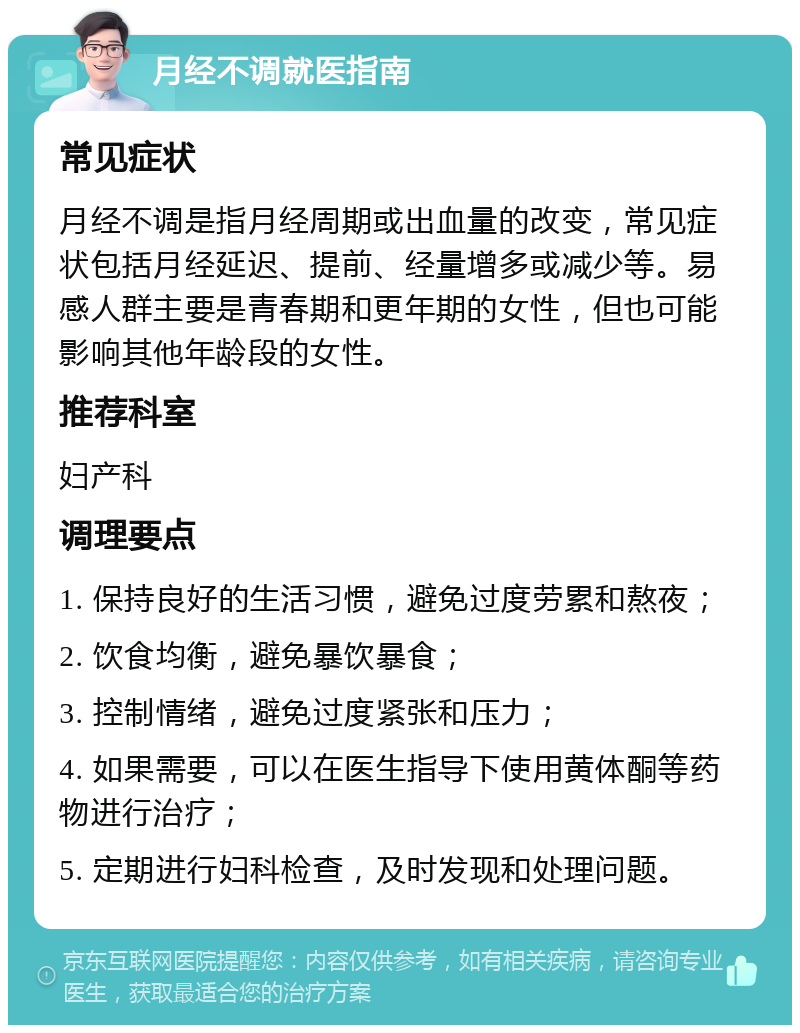 月经不调就医指南 常见症状 月经不调是指月经周期或出血量的改变，常见症状包括月经延迟、提前、经量增多或减少等。易感人群主要是青春期和更年期的女性，但也可能影响其他年龄段的女性。 推荐科室 妇产科 调理要点 1. 保持良好的生活习惯，避免过度劳累和熬夜； 2. 饮食均衡，避免暴饮暴食； 3. 控制情绪，避免过度紧张和压力； 4. 如果需要，可以在医生指导下使用黄体酮等药物进行治疗； 5. 定期进行妇科检查，及时发现和处理问题。